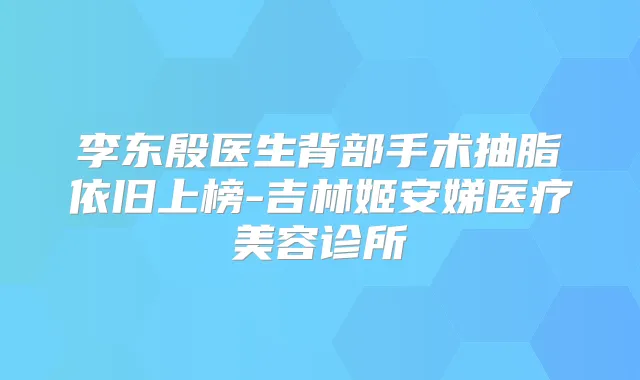 李东殷医生背部手术抽脂依旧上榜-吉林姬安娣医疗美容诊所