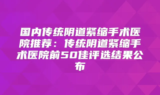 国内传统阴道紧缩手术医院推荐：传统阴道紧缩手术医院前50佳评选结果公布