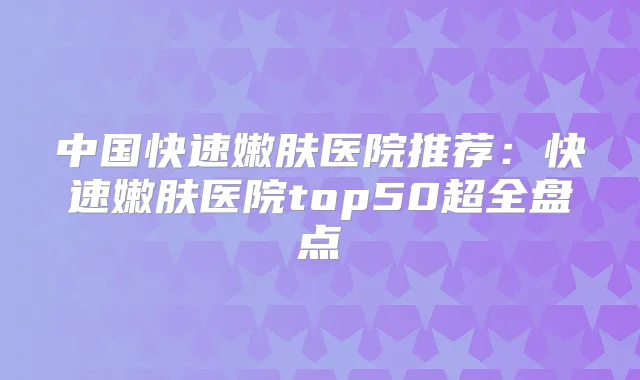 中国快速嫩肤医院推荐：快速嫩肤医院top50超全盘点