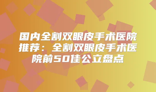 国内全割双眼皮手术医院推荐：全割双眼皮手术医院前50佳公立盘点