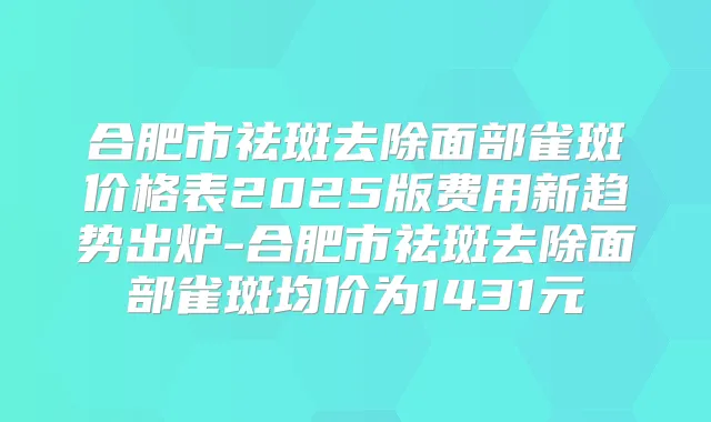 合肥市祛斑去除面部雀斑价格表2025版费用新趋势出炉-合肥市祛斑去除面部雀斑均价为1431元