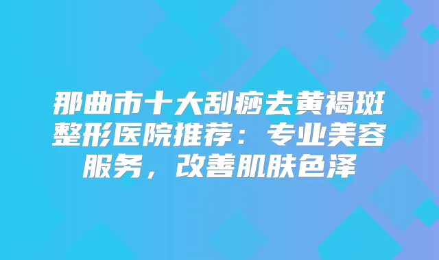 那曲市十大刮痧去黄褐斑整形医院推荐:专业美容服务,肌肤色泽