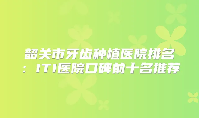 韶关市牙齿种植医院排名：ITI医院口碑前十名推荐