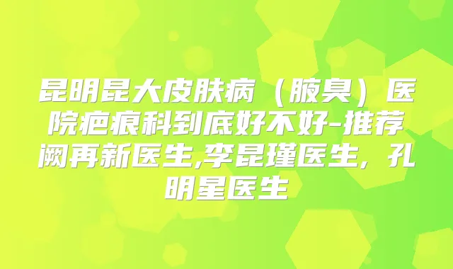 昆明昆大皮肤病（腋臭）医院疤痕科到底好不好-推荐阙再新医生,李昆瑾医生,​孔明星医生