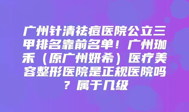 广州针清祛痘医院公立三甲排名靠前名单！广州珈禾（原广州妍希）医疗美容整形医院是正规医院吗？属于几级