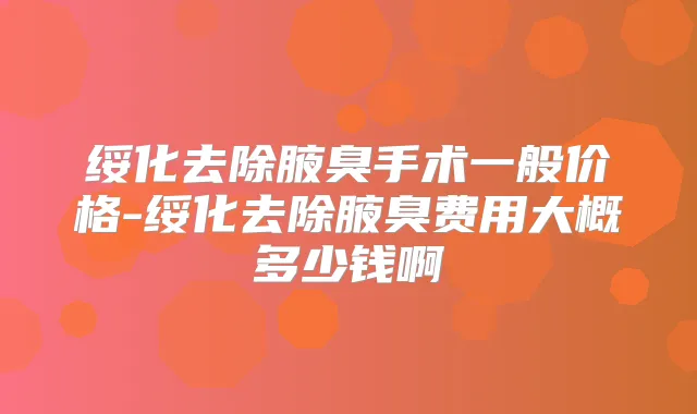 绥化去除腋臭手术一般价格-绥化去除腋臭费用大概多少钱啊