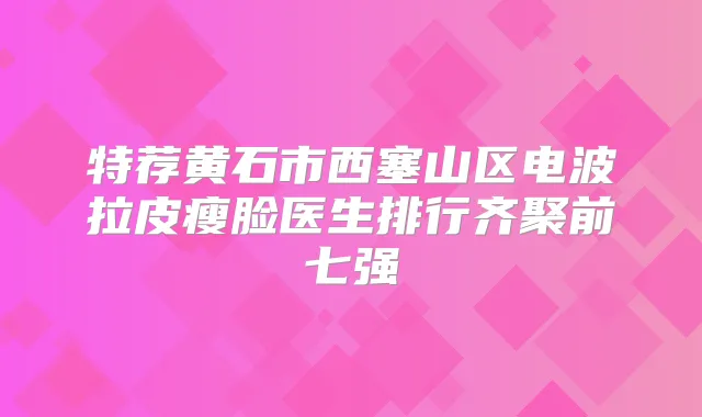 特荐黄石市西塞山区电波拉皮瘦脸医生排行齐聚前七强