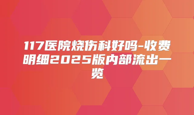117医院烧伤科好吗-收费明细2025版内部流出一览