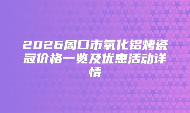 2026周口市氧化铝烤瓷冠价格一览及优惠活动详情