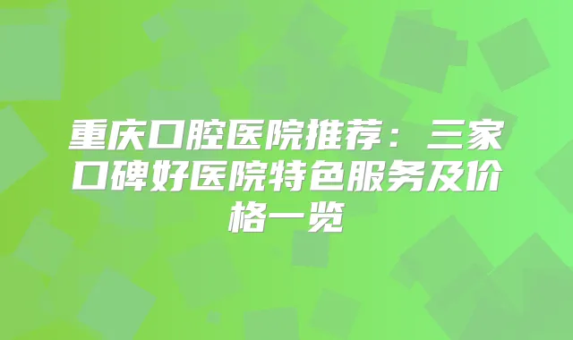 重庆口腔医院推荐:三家口碑好医院特色服务及价格一览