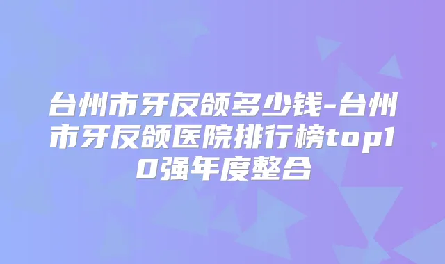 台州市牙反颌多少钱-台州市牙反颌医院排行榜top10强年度整合