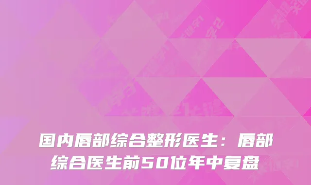 国内唇部综合整形医生：唇部综合医生前50位年中复盘