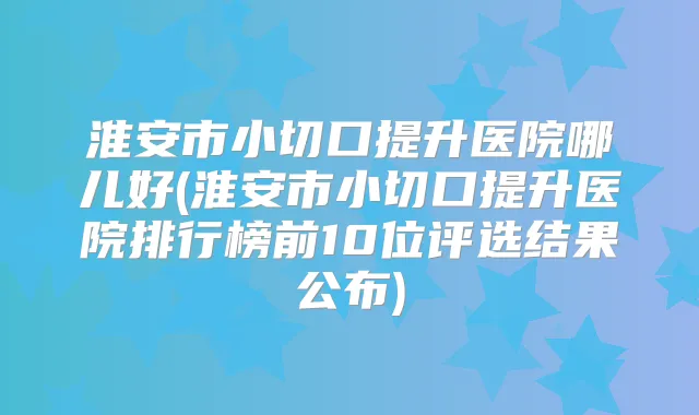 淮安市小切口提升医院哪儿好(淮安市小切口提升医院排行榜前10位评选结果公布)