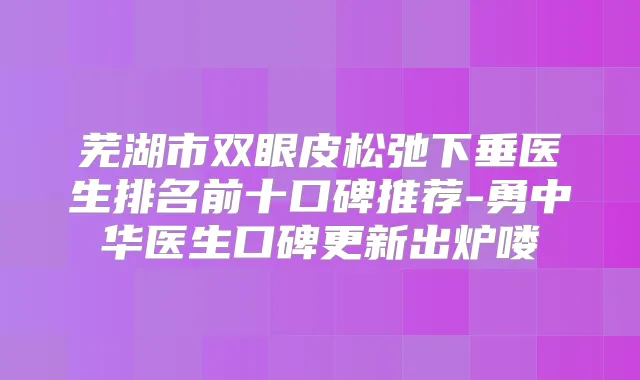芜湖市双眼皮松弛下垂医生排名前十口碑推荐-勇中华医生口碑更新出炉喽