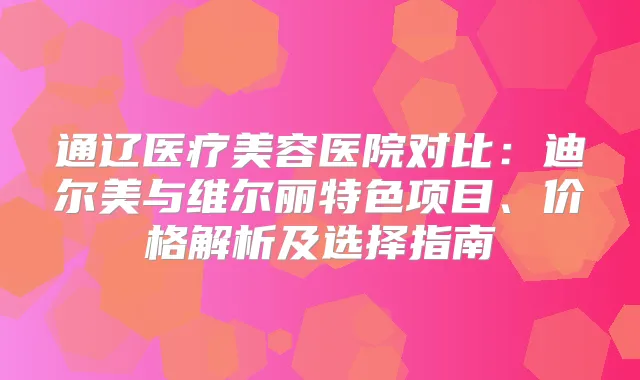 通辽医疗美容医院对比：迪尔美与维尔丽特色项目、价格解析及选择指南
