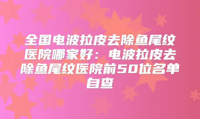 全国电波拉皮去除鱼尾纹医院哪家好：电波拉皮去除鱼尾纹医院前50位名单自查