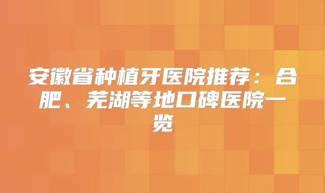 安徽省种植牙医院推荐:合肥、芜湖等地口碑医院一览