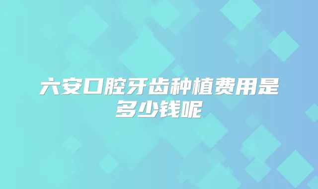 六安口腔牙齿种植费用是多少钱呢