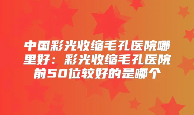 中国彩光收缩毛孔医院哪里好：彩光收缩毛孔医院前50位较好的是哪个