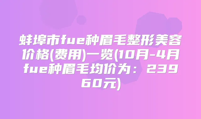 蚌埠市fue种眉毛整形美容价格(费用)一览(10月-4月fue种眉毛均价为：23960元)