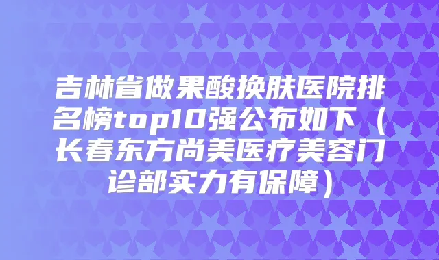 吉林省做果酸换肤医院排名榜top10强公布如下（长春东方尚美医疗美容门诊部实力有保障）