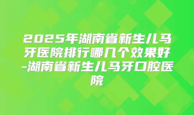 2025年湖南省新生儿马牙医院排行哪几个效果好-湖南省新生儿马牙口腔医院