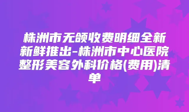 株洲市无颌收费明细全新新鲜推出-株洲市中心医院整形美容外科价格(费用)清单