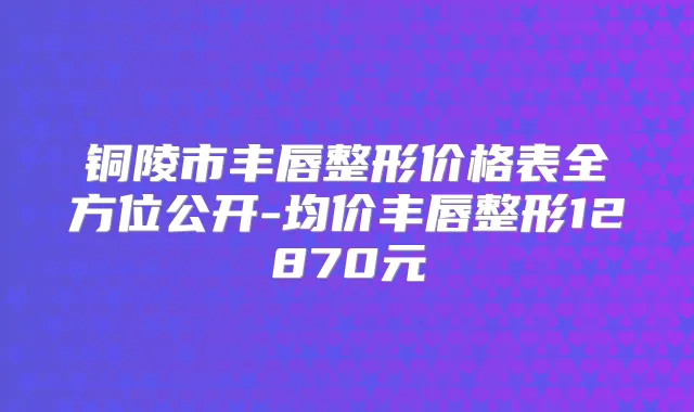 铜陵市丰唇整形价格表全方位公开-均价丰唇整形12870元