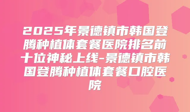 2025年景德镇市韩国登腾种植体套餐医院排名前十位神秘上线-景德镇市韩国登腾种植体套餐口腔医院