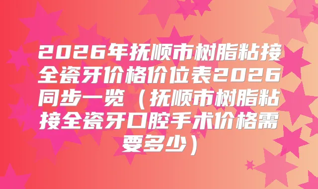 2026年抚顺市树脂粘接全瓷牙价格价位表2026同步一览（抚顺市树脂粘接全瓷牙口腔手术价格需要多少）