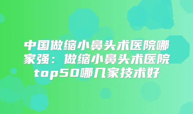 中国做缩小鼻头术医院哪家强：做缩小鼻头术医院top50哪几家技术好