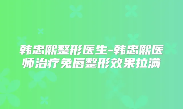 韩忠熙整形医生-韩忠熙医师兔唇整形效果拉满