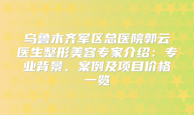 乌鲁木齐军区总医院郭云医生整形美容专家介绍：专业背景、案例及项目价格一览