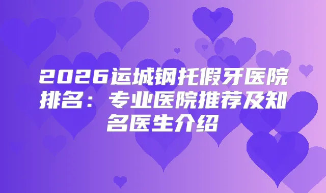 2026运城钢托假牙医院排名：专业医院推荐及知名医生介绍