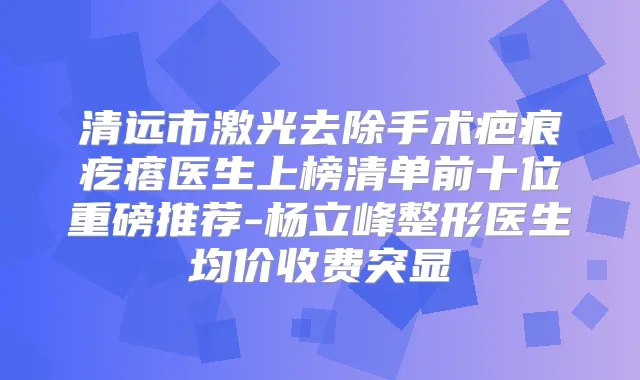 清远市激光去除手术疤痕疙瘩医生上榜清单前十位重磅推荐-杨立峰整形医生均价收费突显