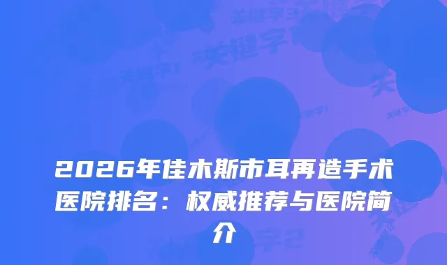 2026年佳木斯市耳再造手术医院排名：推荐与医院简介