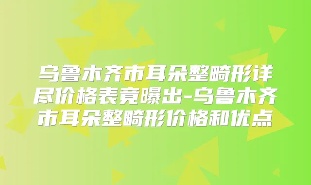 乌鲁木齐市耳朵整畸形详尽价格表竟曝出-乌鲁木齐市耳朵整畸形价格和优点