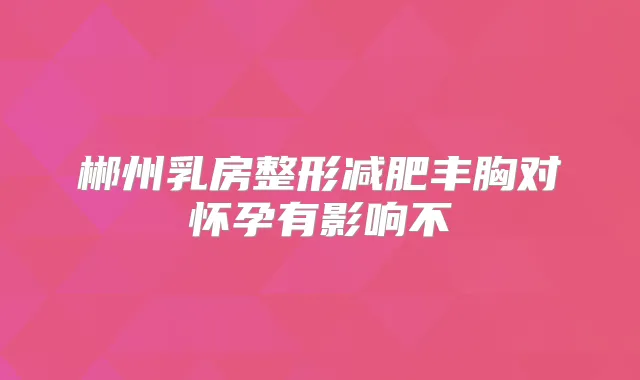 郴州乳房整形减肥丰胸对怀孕有影响不