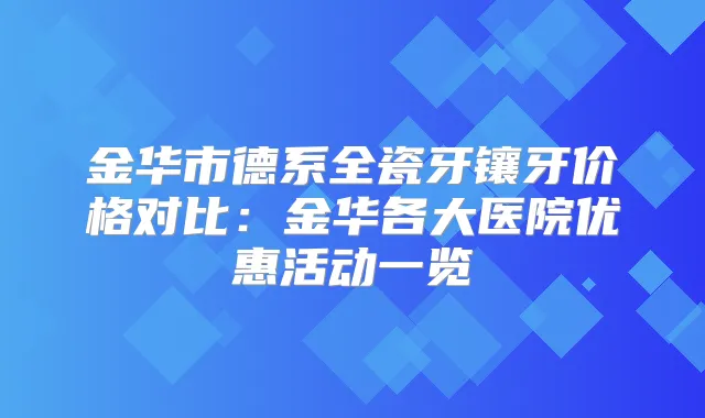 title="金华市德系全瓷牙镶牙价格对比：金华各大医院优惠活动一览"