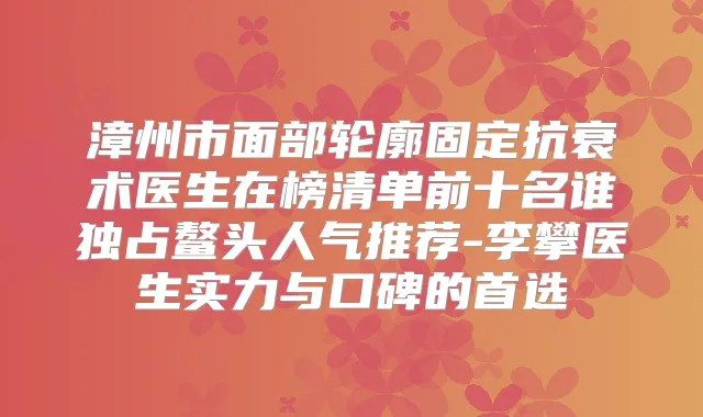 漳州市面部轮廓固定抗衰术医生在榜清单前十名谁独占鳌头人气推荐-李攀医生实力与口碑的首选
