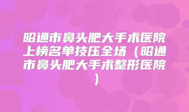 昭通市鼻头肥大手术医院上榜名单技压全场（昭通市鼻头肥大手术整形医院）
