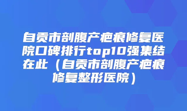 自贡市剖腹产疤痕修复医院口碑排行top10强集结在此(自贡市剖腹产疤痕修复整形医院)