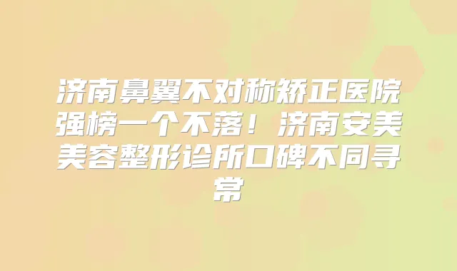 济南鼻翼不对称矫正医院强榜一个不落！济南安美美容整形诊所口碑不同寻常
