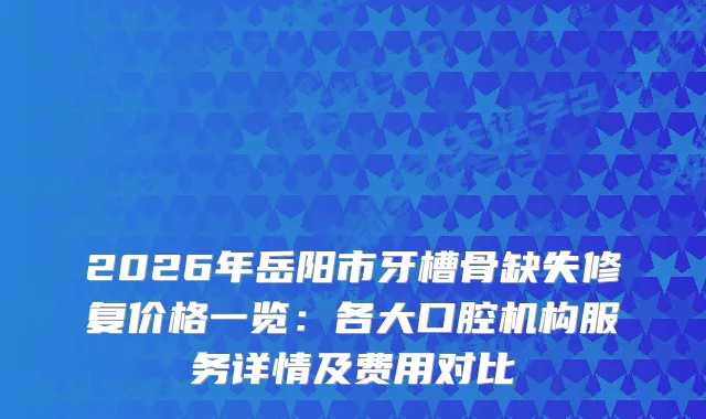 2026年岳阳市牙槽骨缺失修复价格一览：各大口腔机构服务详情及费用对比