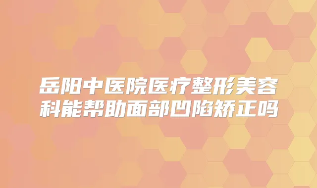 岳阳中医院医疗整形美容科能帮助面部凹陷矫正吗