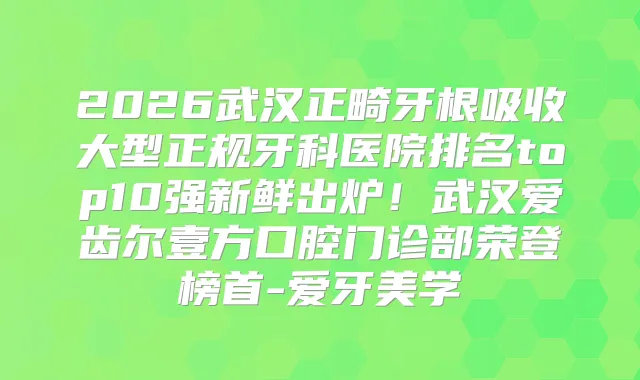 2026武汉正畸牙根吸收大型正规牙科医院排名top10强新鲜出炉！武汉爱齿尔壹方口腔门诊部荣登榜首-爱牙美学