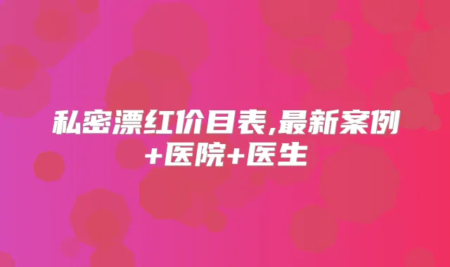 私密漂红价目表,新案例+医院+医生
