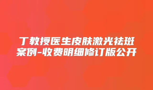 丁教授医生皮肤激光祛斑案例-收费明细修订版公开