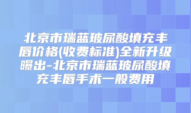 北京市瑞蓝玻尿酸填充丰唇价格(收费标准)全新升级曝出-北京市瑞蓝玻尿酸填充丰唇手术一般费用