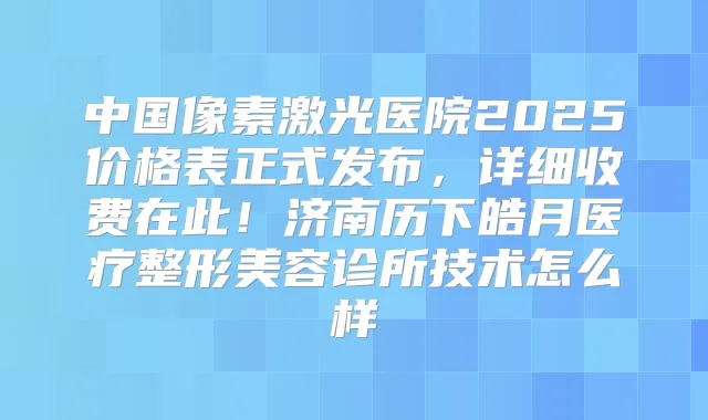 中国像素激光医院2025价格表正式发布，详细收费在此！济南历下皓月医疗整形美容诊所技术怎么样